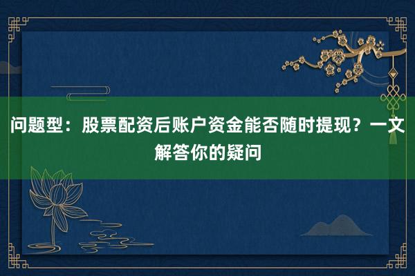 问题型：股票配资后账户资金能否随时提现？一文解答你的疑问