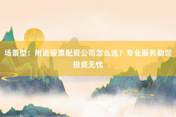 场景型：附近股票配资公司怎么选？专业服务助您投资无忧