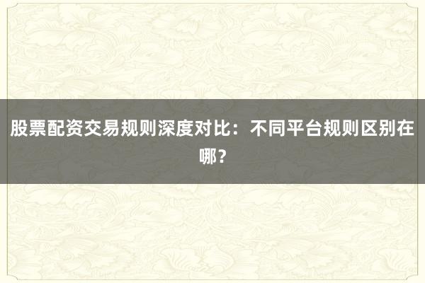 股票配资交易规则深度对比：不同平台规则区别在哪？