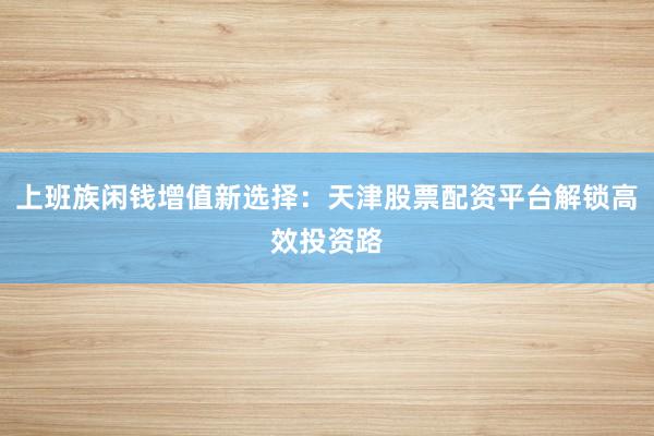 上班族闲钱增值新选择：天津股票配资平台解锁高效投资路