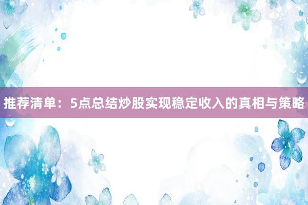 推荐清单:5点总结炒股实现稳定收入的真相与策略