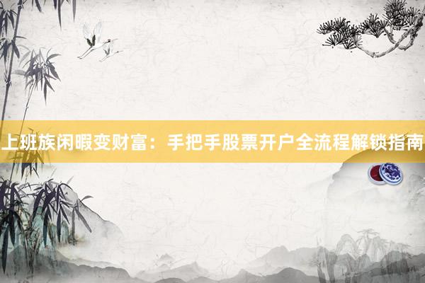 上班族闲暇变财富:手把手股票开户全流程解锁指南