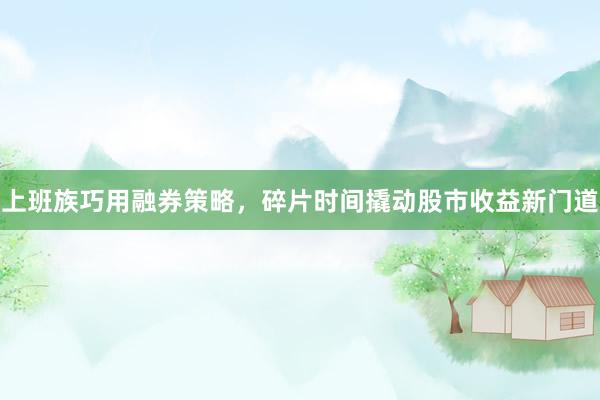 上班族巧用融券策略，碎片时间撬动股市收益新门道