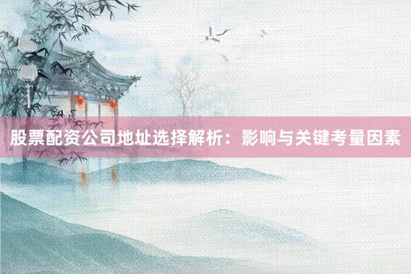 股票配资公司地址选择解析：影响与关键考量因素