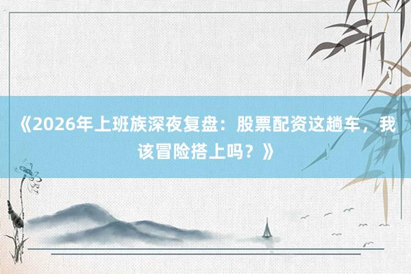 《2026年上班族深夜复盘：股票配资这趟车，我该冒险搭上吗？》