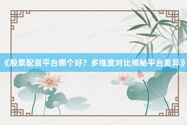 《股票配资平台哪个好？多维度对比揭秘平台差异》