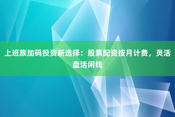 上班族加码投资新选择：股票配资按月计费，灵活盘活闲钱