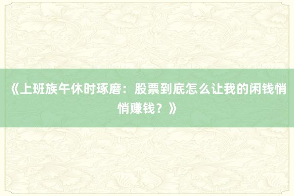 《上班族午休时琢磨：股票到底怎么让我的闲钱悄悄赚钱？》
