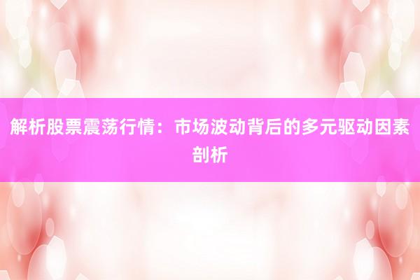 解析股票震荡行情：市场波动背后的多元驱动因素剖析