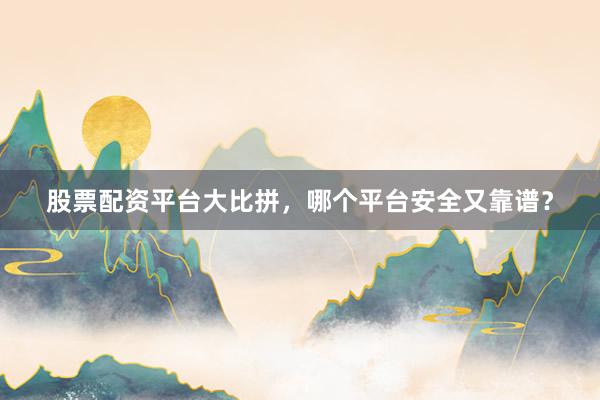 股票配资平台大比拼，哪个平台安全又靠谱？