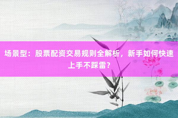 场景型：股票配资交易规则全解析，新手如何快速上手不踩雷？