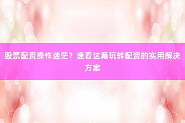 股票配资操作迷茫?速看这篇玩转配资的实用解决方案