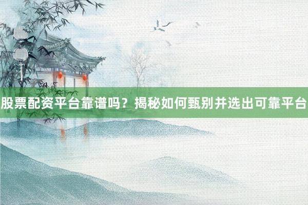股票配资平台靠谱吗？揭秘如何甄别并选出可靠平台