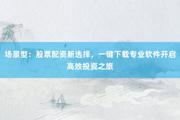场景型：股票配资新选择，一键下载专业软件开启高效投资之旅