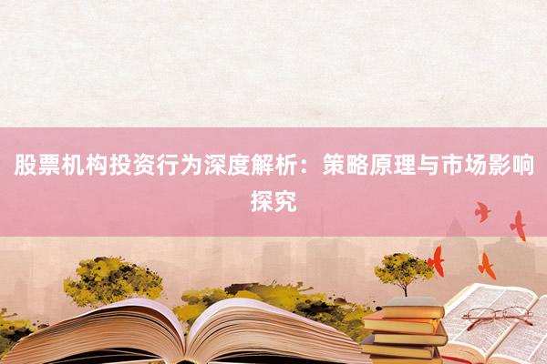 股票机构投资行为深度解析：策略原理与市场影响探究