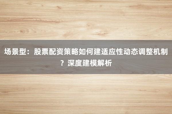 场景型：股票配资策略如何建适应性动态调整机制？深度建模解析