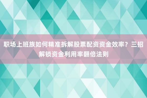 职场上班族如何精准拆解股票配资资金效率？三招解锁资金利用率翻倍法则