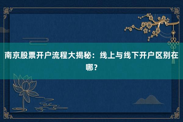 南京股票开户流程大揭秘：线上与线下开户区别在哪？