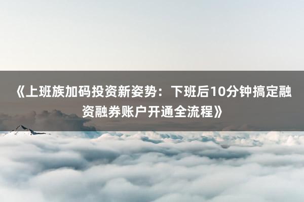 《上班族加码投资新姿势：下班后10分钟搞定融资融券账户开通全流程》