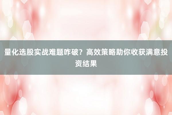量化选股实战难题咋破？高效策略助你收获满意投资结果