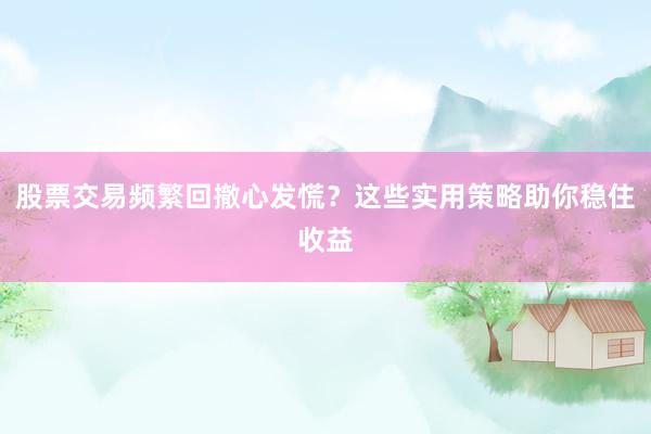 股票交易频繁回撤心发慌？这些实用策略助你稳住收益