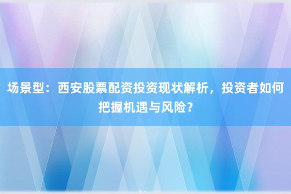 场景型：西安股票配资投资现状解析，投资者如何把握机遇与风险？