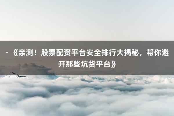 - 《亲测！股票配资平台安全排行大揭秘，帮你避开那些坑货平台》