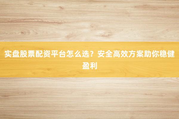 实盘股票配资平台怎么选？安全高效方案助你稳健盈利
