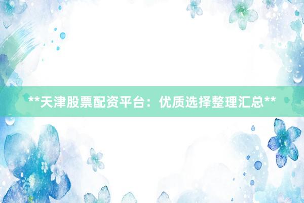 **天津股票配资平台：优质选择整理汇总**