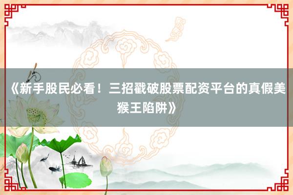 《新手股民必看！三招戳破股票配资平台的真假美猴王陷阱》