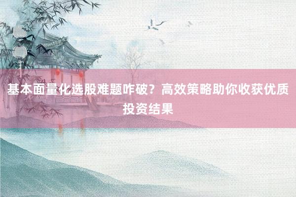 基本面量化选股难题咋破？高效策略助你收获优质投资结果