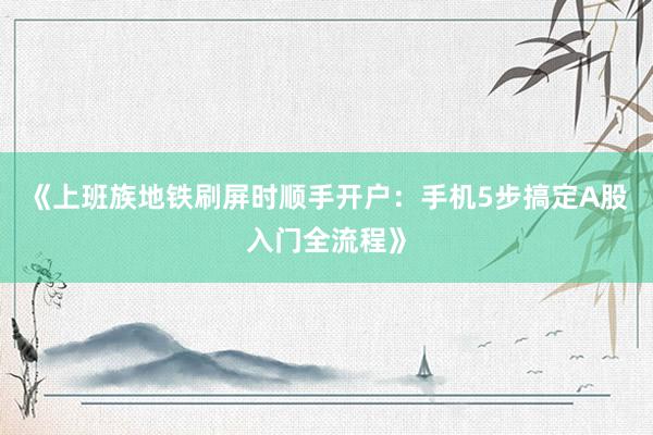 《上班族地铁刷屏时顺手开户：手机5步搞定A股入门全流程》