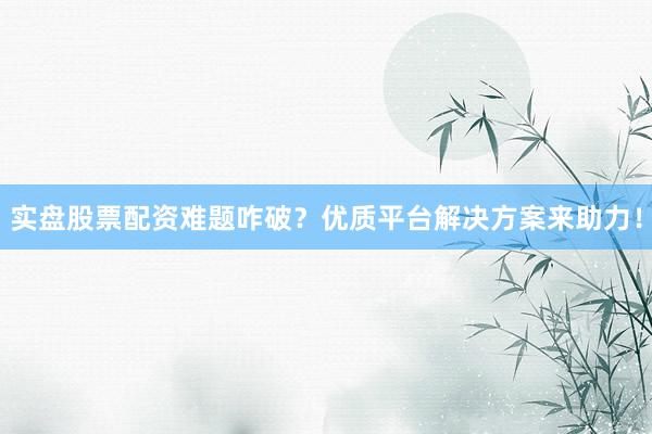 实盘股票配资难题咋破？优质平台解决方案来助力！