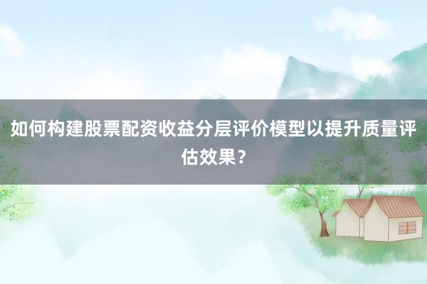 如何构建股票配资收益分层评价模型以提升质量评估效果？