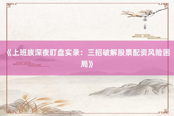 《上班族深夜盯盘实录：三招破解股票配资风险困局》