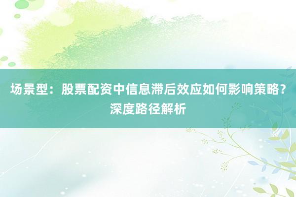 场景型：股票配资中信息滞后效应如何影响策略？深度路径解析