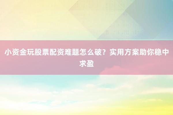 小资金玩股票配资难题怎么破？实用方案助你稳中求盈
