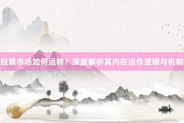 股票市场如何运转？深度解析其内在运作逻辑与机制