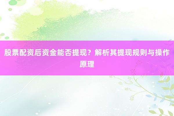 股票配资后资金能否提现？解析其提现规则与操作原理