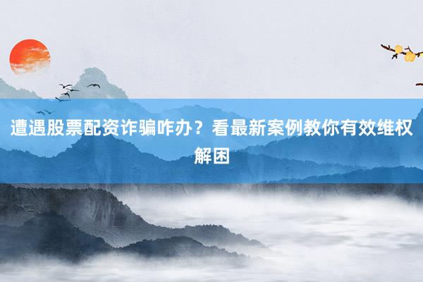 遭遇股票配资诈骗咋办？看最新案例教你有效维权解困