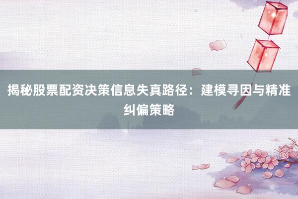 揭秘股票配资决策信息失真路径：建模寻因与精准纠偏策略