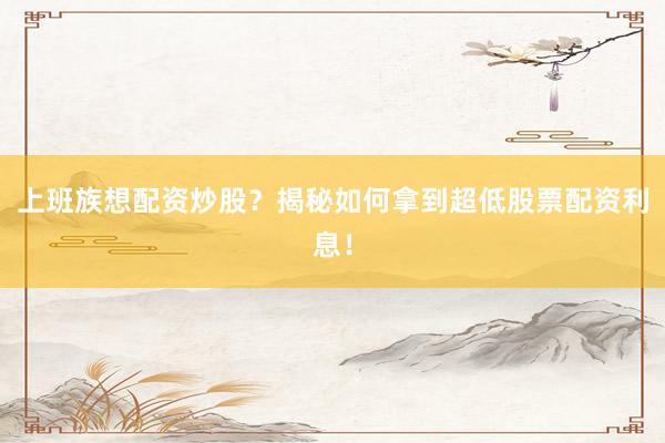 上班族想配资炒股？揭秘如何拿到超低股票配资利息！