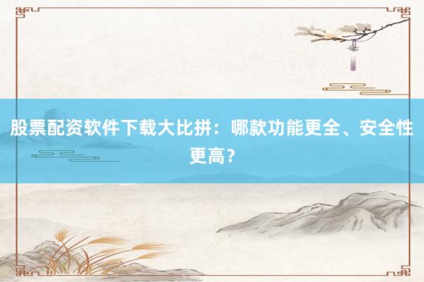 股票配资软件下载大比拼:哪款功能更全、安全性更高?