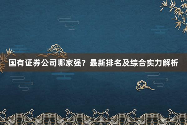 国有证券公司哪家强？最新排名及综合实力解析