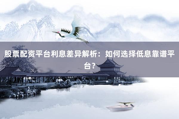 股票配资平台利息差异解析：如何选择低息靠谱平台？