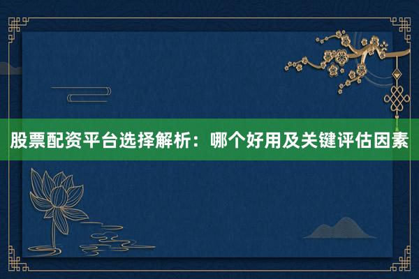 股票配资平台选择解析：哪个好用及关键评估因素