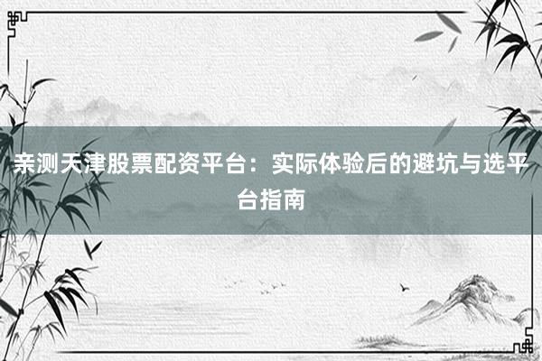 亲测天津股票配资平台：实际体验后的避坑与选平台指南