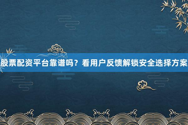 股票配资平台靠谱吗？看用户反馈解锁安全选择方案