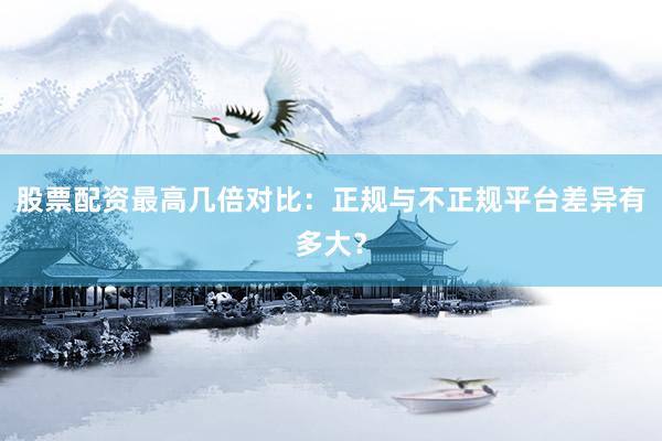 股票配资最高几倍对比：正规与不正规平台差异有多大？