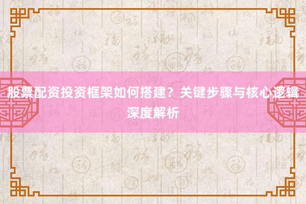 股票配资投资框架如何搭建？关键步骤与核心逻辑深度解析